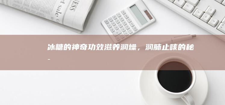 冰糖的神奇功效：滋养润燥，润肺止咳的秘密